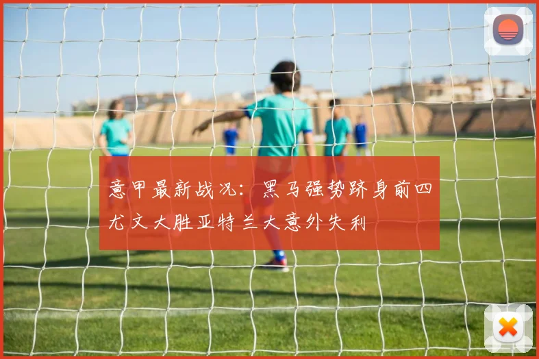 意甲最新战况：黑马强势跻身前四尤文大胜亚特兰大意外失利
