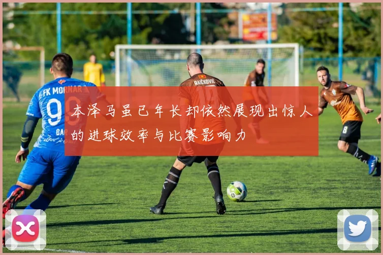 本泽马虽已年长却依然展现出惊人的进球效率与比赛影响力
