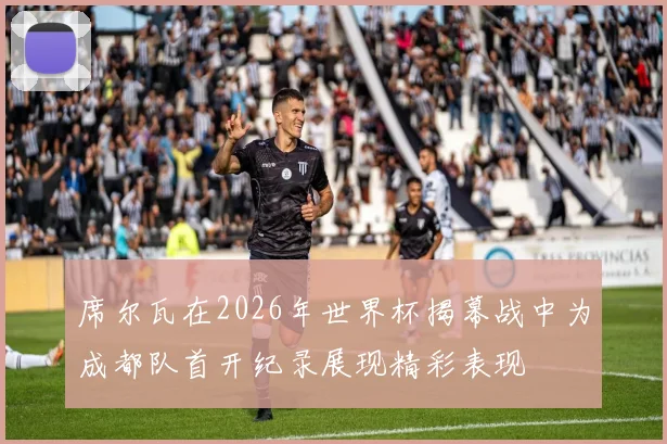 席尔瓦在2026年世界杯揭幕战中为成都队首开纪录展现精彩表现