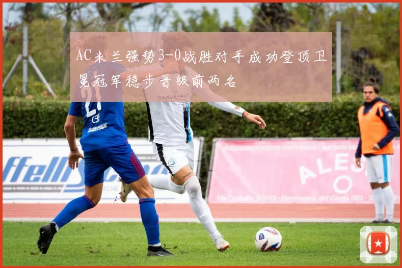 AC米兰强势3-0战胜对手成功登顶卫冕冠军稳步晋级前两名