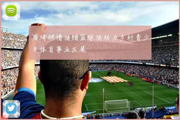 周琦倾情捐赠篮球场助力乡村青少年体育事业发展