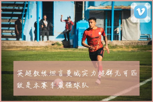 英超教练坦言曼城实力超群无可匹敌是本赛季最强球队